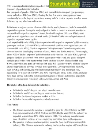 392
8701), motorcycles (including mopeds) (HS Code 8711), other motor vehicles for
transport of goods (motor vehicles
For transport of goods – HS Code 8704) and buses (Public-transport type passenger
motor vehicles – HS Code 8702). During the last few years, passenger cars have
consistently been the largest export item among India‘s vehicle exports, in value terms,
followed by two wheelers and tractors.
India is not a major exporter of automobiles in the world; however, India‘s automobile
exports have grown during the analysed period. India is ranked at seventh position in
the world with regard to export of chassis fitted with engines (HS code 8706); tenth
position with regard to export of work trucks (HS code 8709), eleventh position with
regard to export of motor cycles
And mopeds (HS code 8711), fifteenth position with regard to export of public transport
passenger vehicles (HS code 8702), and seventeenth position with regard to export of
tractors (HS code 8701). Vehicle exports of India (in most of the sub-categories) are
directed towards developing countries of Asia, Africa and Latin America. For example,
about 90% of India‘s export of public transport type vehicles (HS code 8702), special
purpose vehicles (HS code 8705), motor cycles (HS code 8711), and goods transport
vehicles (HS code 8704); nearly three-fourth of India‘s export of chassis (HS code
8706), and bodies and parts of vehicles (HS code 8707); and over 50% of India‘s export
of passenger cars are directed towards these countries. Developed country markets,
such as USA and Europe, are principal markets for tractors and passenger cars,
accounting for a share of over 50% and 40% respectively. Thus, in this study, analyses
have been carried out on the export competitiveness of India‘s automobile exports to
the developing country regions of Latin America, Africa and Asia.
Highlights of Indian Automobile Industries
India is the world's largest two wheel manufacturer.
India is the world's second largest tractor manufacturer.
India has the fourth largest car market in Asia.
India has the world's largest three wheeler market.
The Future
The Indian automobile industry is expected to grow to US$ 40 billion by 2015
from the current level of US$ 7 billion in 2008. By the year 2016 the industry is
expected to contribute 10% of the nation‘s GDP. The industry manufacturers
over 11 million vehicles a year, employing more than three million people.
The greatest challenge and competition would be from the Chinese automobile
industry. The Chinese automobile industry has been able to give stiff completion
 