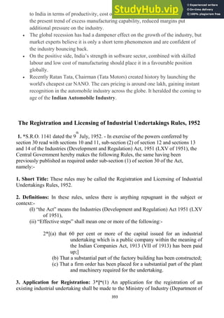 393
to India in terms of productivity, cost of manufacturing and technology. Again
the present trend of excess manufacturing capability, reduced margins put
additional pressure on the industry.
The global recession has had a dampener effect on the growth of the industry, but
market experts believe it is only a short term phenomenon and are confident of
the industry bouncing back.
On the positive side, India‘s strength in software sector, combined with skilled
labour and low cost of manufacturing should place it in a favourable position
globally.
Recently Ratan Tata, Chairman (Tata Motors) created history by launching the
world's cheapest car NANO. The cars pricing is around one lakh, gaining instant
recognition in the automobile industry across the globe. It heralded the coming to
age of the Indian Automobile Industry.
The Registration and Licensing of Industrial Undertakings Rules, 1952
1. *S.R.O. 1141 dated the 9
th
July, 1952. - In exercise of the powers conferred by
section 30 read with sections 10 and 11, sub-section (2) of section 12 and sections 13
and 14 of the Industries (Development and Regulation) Act, 1951 (LXV of 1951), the
Central Government hereby makes the following Rules, the same having been
previously published as required under sub-section (1) of section 30 of the Act,
namely:-
1. Short Title: These rules may be called the Registration and Licensing of Industrial
Undertakings Rules, 1952.
2. Definitions: In these rules, unless there is anything repugnant in the subject or
context:-
(I) ―the Act‖ means the Industries (Development and Regulation) Act 1951 (LXV
of 1951),
(ii) ―Effective steps‖ shall mean one or more of the following:-
2*[(a) that 60 per cent or more of the capital issued for an industrial
undertaking which is a public company within the meaning of
the Indian Companies Act, 1913 (VII of 1913) has been paid
up;]
(b) That a substantial part of the factory building has been constructed;
(c) That a firm order has been placed for a substantial part of the plant
and machinery required for the undertaking.
3. Application for Registration: 3*[“(1) An application for the registration of an
existing industrial undertaking shall be made to the Ministry of Industry (Department of
 
