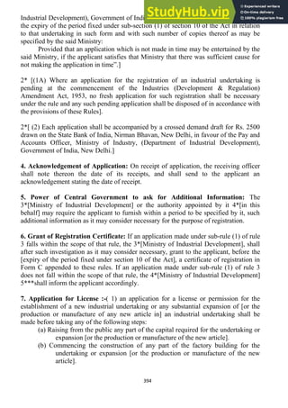 394
Industrial Development), Government of India, New Delhi, at least three months before
the expiry of the period fixed under sub-section (1) of section 10 of the Act in relation
to that undertaking in such form and with such number of copies thereof as may be
specified by the said Ministry:
Provided that an application which is not made in time may be entertained by the
said Ministry, if the applicant satisfies that Ministry that there was sufficient cause for
not making the application in time‖.]
2* [(1A) Where an application for the registration of an industrial undertaking is
pending at the commencement of the Industries (Development & Regulation)
Amendment Act, 1953, no fresh application for such registration shall be necessary
under the rule and any such pending application shall be disposed of in accordance with
the provisions of these Rules].
2*[ (2) Each application shall be accompanied by a crossed demand draft for Rs. 2500
drawn on the State Bank of India, Nirman Bhavan, New Delhi, in favour of the Pay and
Accounts Officer, Ministry of Industry, (Department of Industrial Development),
Government of India, New Delhi.]
4. Acknowledgement of Application: On receipt of application, the receiving officer
shall note thereon the date of its receipts, and shall send to the applicant an
acknowledgement stating the date of receipt.
5. Power of Central Government to ask for Additional Information: The
3*[Ministry of Industrial Development] or the authority appointed by it 4*[in this
behalf] may require the applicant to furnish within a period to be specified by it, such
additional information as it may consider necessary for the purpose of registration.
6. Grant of Registration Certificate: If an application made under sub-rule (1) of rule
3 falls within the scope of that rule, the 3*[Ministry of Industrial Development], shall
after such investigation as it may consider necessary, grant to the applicant, before the
[expiry of the period fixed under section 10 of the Act], a certificate of registration in
Form C appended to these rules. If an application made under sub-rule (1) of rule 3
does not fall within the scope of that rule, the 4*[Ministry of Industrial Development]
5***shall inform the applicant accordingly.
7. Application for License :-( 1) an application for a license or permission for the
establishment of a new industrial undertaking or any substantial expansion of [or the
production or manufacture of any new article in] an industrial undertaking shall be
made before taking any of the following steps:
(a) Raising from the public any part of the capital required for the undertaking or
expansion [or the production or manufacture of the new article].
(b) Commencing the construction of any part of the factory building for the
undertaking or expansion [or the production or manufacture of the new
article].
 