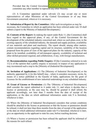396
Provided that the Central Government may, if it deems fit, include in such
committee any other member to represent any other Ministry.
(3) A Committee appointed under sub-rule (2) may co-opt one or more
representatives of other Ministries of the Central Government or of any State
Government concerned, wherever it is necessary.
11. Submission of Report by the Committee: After such investigation as may be
necessary, the Committee to which an application has been referred under rule 10 shall
submit a report to the Ministry of Industrial Development.]
12. Contents of the Report: In making the report under Rule 11, [the Committee] shall
have regard to the approved plans, if any, of the Central Government for the
development of the scheduled industry concerned and, where no such plans exist, to the
existing capacity of the scheduled industry, the demand and supply position, availability
of raw materials and plant and machinery. The report should, among other matters,
contain recommendations regarding capital and its structure, suitability of the location
proposed from the point of view of the approved plans for the industry, capacity of the
plant to be installed, availability of rail-transport capacity, availability of technical and
other skilled personnel required, and collaboration, if any, with foreign manufacturers.
13. Recommendation regarding Public Enquiry: If [the Committee referred to in rule
11] is of the opinion that a public enquiry is necessary in respect of any application it
may recommend such a step to the [Ministry of (Industrial Development)]
14. Invitation of Applications: (1) The [Ministry of Industrial Development] or the
authority appointed by it [in this behalf] may , where it considers necessary, invite, by
means of a notice published in the Gazette of India, applications for the grant of
Licenses for the establishment of new industrial undertakings in any scheduled industry.
15. Grant of License or Permission: (1) The ¹[Ministry of Industrial Development]
shall consider the report submitted to it under rule 11, and where it decides that a
license or permission, as the case may be, should be granted it shall inform the
applicant accordingly, not later than 3 months from the date of receipt of the
application, or the date on which additional information under rule 9 is furnished,
whichever is later.
(2) Where the [Ministry of Industrial Development] considers that certain conditions
should be attached to the license or permission or that the license or permission should
be refused, it shall not later than three months from the date of receipt of the application
or the date on which additional information under rule 9 is furnished, whichever is later,
give an opportunity to the applicant to state his case, before reaching decision.
(3) Where a license or permission has been refused the applicant shall be informed of
the reasons for such refusal.
 