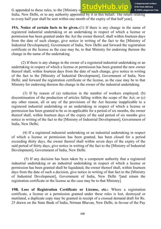 398
G appended to these rules, to the [Ministry of industrial Development], Government of
India, New Delhi, or to any authority appointed by it in this behalf. The return relating
to every half year shall be sent within one month of the expiry of that half year].
19A. Notice of certain facts to be given.-(1) If there is any change in the name of
registered industrial undertaking or an undertaking in respect of which a license or
permission has been granted under the Act the owner thereof, shall within fourteen days
from the date of such change, give notice in writing of the fact to the [Ministry of
Industrial Development], Government of India, New Delhi and forward the registration
certificate or the license as the case may be, to that Ministry for endorsing thereon the
change in the name of the undertaking.
(2) If there is any change in the owner of a registered industrial undertaking or an
undertaking in respect of which a license or permission has been granted the new owner
thereof shall, within fourteen days from the date of such change, give notice in writing
of the fact to the [Ministry of Industrial Development], Government of India, New
Delhi; and forward the registration certificate or the license, as the case may be to that
Ministry for endorsing thereon the change in the owner of the industrial undertaking.
(3) If by reason of (a) reduction in the number of workers employed; (b)
discontinuation of the production of articles falling within the scope of the Act; or (c)
any other reason, all or any of the provisions of the Act become inapplicable to a
registered industrial undertaking or an undertaking in respect of which a license or
permission has been granted to be so in-applicable for a period of six months, the owner
thereof shall, within fourteen days of the expiry of the said period of six months give
notice in writing of the fact to the [Ministry of Industrial Development], Government of
India, New Delhi;
(4) If a registered industrial undertaking or an industrial undertaking in respect
of which a license or permission has been granted, has been closed for a period
exceeding thirty days, the owner thereof shall within seven days of the expiry of the
said period of thirty days, give notice in writing of the fact to the [Ministry of Industrial
Development], Government of India, New Delhi.
(5) If any decision has been taken by a competent authority that a registered
industrial undertaking or an industrial undertaking in respect of which a license or
permission has been granted shall be liquidated, the owner thereof shall, within fourteen
days from the date of such a decision, give notice in writing of that fact to the [Ministry
of Industrial Development], Government of India, New Delhi ²[and return the
registration certificate or the license as the case may be to that Ministry].
19B. Loss of Registration Certificate or License, etc.: Where a registration
certificate, a license or a permission granted under these rules is lost, destroyed or
mutilated, a duplicate copy may be granted in receipt of a crossed demand draft for Rs.
25 drawn on the State Bank of India, Nirman Bhavan, New Delhi, in favour of the Pay
 