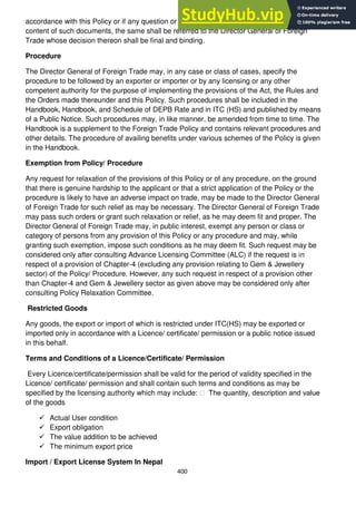 400
accordance with this Policy or if any question or doubt arises touching upon the scope and
content of such documents, the same shall be referred to the Director General of Foreign
Trade whose decision thereon shall be final and binding.
Procedure
The Director General of Foreign Trade may, in any case or class of cases, specify the
procedure to be followed by an exporter or importer or by any licensing or any other
competent authority for the purpose of implementing the provisions of the Act, the Rules and
the Orders made thereunder and this Policy. Such procedures shall be included in the
Handbook, Handbook, and Schedule of DEPB Rate and in ITC (HS) and published by means
of a Public Notice. Such procedures may, in like manner, be amended from time to time. The
Handbook is a supplement to the Foreign Trade Policy and contains relevant procedures and
other details. The procedure of availing benefits under various schemes of the Policy is given
in the Handbook.
Exemption from Policy/ Procedure
Any request for relaxation of the provisions of this Policy or of any procedure, on the ground
that there is genuine hardship to the applicant or that a strict application of the Policy or the
procedure is likely to have an adverse impact on trade, may be made to the Director General
of Foreign Trade for such relief as may be necessary. The Director General of Foreign Trade
may pass such orders or grant such relaxation or relief, as he may deem fit and proper. The
Director General of Foreign Trade may, in public interest, exempt any person or class or
category of persons from any provision of this Policy or any procedure and may, while
granting such exemption, impose such conditions as he may deem fit. Such request may be
considered only after consulting Advance Licensing Committee (ALC) if the request is in
respect of a provision of Chapter-4 (excluding any provision relating to Gem & Jewellery
sector) of the Policy/ Procedure. However, any such request in respect of a provision other
than Chapter-4 and Gem & Jewellery sector as given above may be considered only after
consulting Policy Relaxation Committee.
Restricted Goods
Any goods, the export or import of which is restricted under ITC(HS) may be exported or
imported only in accordance with a Licence/ certificate/ permission or a public notice issued
in this behalf.
Terms and Conditions of a Licence/Certificate/ Permission
Every Licence/certificate/permission shall be valid for the period of validity specified in the
Licence/ certificate/ permission and shall contain such terms and conditions as may be
specified by the licensing authority which may include: ฀ The quantity, description and value
of the goods
 Actual User condition
 Export obligation
 The value addition to be achieved
 The minimum export price
Import / Export License System In Nepal
 