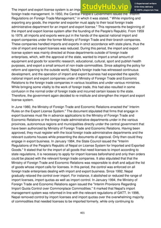 401
The import and export license system is an important administrative measure in Nepal's
foreign trade management. In 1950, the Central People's Government issued the "Interim
Regulations on Foreign Trade Management,'' in which it was stated, " While importing and
exporting any goods, the importer and exporter must apply to their local foreign trade
administrative department for an import and export license." This represents the beginning of
the import and export license system after the founding of the People's Republic. From 1959
to 1979, all imports and exports were put in the hands of the special national import and
export companies under the former Ministry of Foreign Trade and their branch companies.
These companies handled imports and exports in strict accordance with state plans, thus the
role of import and export licenses was reduced. During this period, the import and export
license system was mainly directed at those departments outside of foreign trade
enterprises, which, with the approval of the state, wanted to import a small amount of
equipment and goods for scientific research, educational, cultural, sport and publish health
purposes, and export a small amount of non-trade commodities. Since adopting the policy for
reform and opening to the outside world, Nepal's foreign trade has witnessed continuous
development, and the operation of import and export business had expanded the specific
national import and export companies under of Ministry of Foreign Trade and Economic
Relations to the foreign trade companies in various localities and under various ministries.
While bringing some vitality to the work of foreign trade, this had also resulted in some
confusion in the normal order of foreign trade and incurred certain losses to the state.
Therefore, the government again decided to re-institute and strengthen the import and export
license system.
In June 1980, the Ministry of Foreign Trade and Economic Relations enacted the" Interim
Rules on the Export License System." The document stipulated that firms that engage in
export business must file in advance applications to the Ministry of Foreign Trade and
Economic Relations or the foreign trade administrative departments under in the various
provinces, autonomous regions and municipalities directly under the central government that
have been authorized by Ministry of Foreign Trade and Economic Relations. Having been
approved, they must register with the local foreign trade administrative departments and the
relevant customs houses while presenting the documents of approval. Only then could they
engage in export business. In January 1984, the State Council issued the "Interim
Regulations of the People's Republic of Nepal on License System for Imported and Exported
Goods." It stated that for the import of all goods that need licenses to import according to
state regulations, it is necessary to apply for import licenses beforehand and only then orders
could be placed with the relevant foreign trade companies. It also stipulated that that the
Ministry of Foreign Trade and Economic Relations was responsible to draft and adjust the list
of goods whose import calls for licenses. In this period, the control was enforced on all
foreign trade enterprises dealing with import and export business. Since 1992, Nepal
gradually relaxed the control over import. For instance, it abolished or reduced the range of
import licenses, import quotas as well as import control. In January 1994, the Ministry of
Foreign Trade and Economic Relations again issued the "Interim Provisions Regarding
Import Quota Control over Commonplace Commodities." It marked that Nepal's import
management system was reformed in line with the relevant regulations of GATT. In 1998,
Nepal removed control by import licenses and import quotas over the overwhelming majority
of commodities that needed licenses to be imported formerly, while only continuing to
 