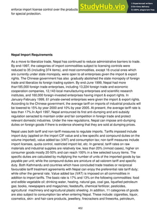 402
enforce import license control over the products of a smallnumber of infant industries that call
for special protection.
Nepal Import Requirements
As a move to liberalize trade, Nepal has continued to reduce administrative barriers to trade.
By end-1997, the categories of import commodities subject to licensing controls were
reduced to 35 (including 374 items), and most commodities, except 16 crucial ones which
are currently under state monopoly, were open to all enterprises given the import & export
rights. The Chinese government has also gradually abolished the state monopoly of foreign
trade and liberalize its foreign trading system. By end-June 1999, Nepal had more
than185,000 foreign trade enterprises, including 13,224 foreign trade and economic
cooperation companies, 12,143 local manufacturing enterprises and scientific research
institutes, and 160,000 foreign-invested enterprises having import & export rights. In
January-February 1999, 61 private-owned enterprises were given the import & export rights.
According to the Chinese government, the average tariff on imports of industrial products will
be lowered to 15% by year 2000 and 10% by year 2005. At present, the average tariff rate is
less than 17%.In April 1997, Nepal announced its first anti-dumping and anti-subsidy
regulation senacted to maintain order and fair competition in foreign trade and protect
relevant domestic industries. Under the new regulations, Nepal can impose anti-dumping
duties on foreign goods if there is evidence showing that they are sold at dumping prices.
Nepal uses both tariff and non-tariff measures to regulate imports. Tariffs imposed include
import duty (applied on the import CIF value and a few specific and compound duties on the
volume imported), value added tax (VAT) and consumption tax; non-tariff measures include
import licenses, quota control, restricted import list, etc. In general, tariff rates on raw
materials and industrial supplies are relatively low, less than 20% (inmost cases), higher on
consumer goods mostly 20-50% and can reach 100% in a few selected luxury items. The
specific duties are calculated by multiplying the number of units of the imported goods by tax
payable per unit; while the compound duties are amixture of ad valorem tariff and specific
duty. Both Kathmandu and countries which have concluded trade treaties or reciprocal
favourable tariff treatment agreements with Nepal can enjoy the preferential rate tariff duty;
while other the general rate. Value added tax (VAT) is imposed on all commodities in
addition to import tariffs. The basic rate is 17% and 13% on the following commodities: food
and edible vegetable oil; drinking water, heating, natural gas, coal gas, liquefied petroleum
gas; books, newspapers and magazines; feedstuffs, chemical fertilizer, pesticides,
agricultural machinery and agricultural plastic sheeting .In addition, 11 categories of goods
are also subject to consumption tax when entering Nepal. These include: cigarettes, liquor,
cosmetics, skin- and hair-care products, jewellery, firecrackers and fireworks, petroleum,
 