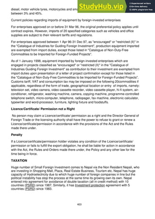 403
diesel, motor vehicle tyres, motorcycles and small motor vehicles. The tax rates range
between 3% and 45%.
Current policies regarding imports of equipment by foreign-invested enterprises
For enterprises approved on or before 31 Mar 96, the original preferential policy applies until
contract expires. However, imports of 20 specified categories such as vehicles and office
supplies are subject to their relevant tariffs and regulations.
For enterprises approved between 1 Apr 96-31 Dec 97, as "encouraged" or "restricted (II)" in
the "Catalogue of Industries for Guiding Foreign Investment", production equipment imported
are exempted from import duties, except those listed in "Catalogue of Non-Duty-Free
Commodities to be Imported for Foreign-Funded Projects".
As of 1 January 1998, equipment imported by foreign-invested enterprises which are
engaged in projects classified as "encouraged" or "restricted (II)" in the "Catalogue of
Industries Guiding Foreign Investment" as contribution to their investment are exempted from
import duties upon presentation of a letter of project confirmation except for those listed in
the "Catalogue of Non-Duty-Free Commodities to be Imported for Foreign-Funded Projects".
Customs tariff, VAT and consumption tax may be imposed on the following 20commodities if
applicable, regardless of the form of trade, geographical location or entry of imports, namely:
television set, video camera, video cassette recorder, video cassette player, hi-fi system, air-
conditioner, refrigerator, washing machine, camera, copying machine, programme-controlled
telephone switch, micro-computer, telephone, radiopager, fax machine, electronic calculator,
typewriter and word-processor, furniture, lighting fixture and foodstuffs.
Licence/Certificate/ Permission not a Right
No person may claim a Licence/certificate/ permission as a right and the Director General of
Foreign Trade or the licensing authority shall have the power to refuse to grant or renew a
Licence/certificate/permission in accordance with the provisions of the Act and the Rules
made there under.
Penalty
If a Licence/certificate/permission holder violates any condition of the Licence/certificate/
permission or fails to fulfill the export obligation, he shall be liable for action in accordance
with the Act, the Rules and Orders made there under, the Policy and any other law for the
time being in force.
TAXATION
Huge number of Small Foreign Investment comes to Nepal via the Non Resident Nepali, who
are investing in Shopping Mall, Plaza, Real Estate Business, Tourism etc. Nepal has huge
capacity of Hydroelectricity due to which huge number of foreign companies in line but the
political instability has stop the process at the same time its growing own its own. Nepal
entered into agreement for avoidance of double taxation (all in credit method) with 10
countries (PSRD) since 1987. Similarly, it has Investment protection agreement with 5
countries (PSRD) since 1983.
 