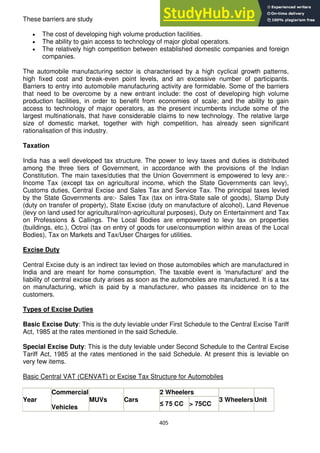 405
These barriers are study
The cost of developing high volume production facilities.
The ability to gain access to technology of major global operators.
The relatively high competition between established domestic companies and foreign
companies.
The automobile manufacturing sector is characterised by a high cyclical growth patterns,
high fixed cost and break-even point levels, and an excessive number of participants.
Barriers to entry into automobile manufacturing activity are formidable. Some of the barriers
that need to be overcome by a new entrant include: the cost of developing high volume
production facilities, in order to benefit from economies of scale; and the ability to gain
access to technology of major operators, as the present incumbents include some of the
largest multinationals, that have considerable claims to new technology. The relative large
size of domestic market, together with high competition, has already seen significant
rationalisation of this industry.
Taxation
India has a well developed tax structure. The power to levy taxes and duties is distributed
among the three tiers of Government, in accordance with the provisions of the Indian
Constitution. The main taxes/duties that the Union Government is empowered to levy are:-
Income Tax (except tax on agricultural income, which the State Governments can levy),
Customs duties, Central Excise and Sales Tax and Service Tax. The principal taxes levied
by the State Governments are:- Sales Tax (tax on intra-State sale of goods), Stamp Duty
(duty on transfer of property), State Excise (duty on manufacture of alcohol), Land Revenue
(levy on land used for agricultural/non-agricultural purposes), Duty on Entertainment and Tax
on Professions & Callings. The Local Bodies are empowered to levy tax on properties
(buildings, etc.), Octroi (tax on entry of goods for use/consumption within areas of the Local
Bodies), Tax on Markets and Tax/User Charges for utilities.
Excise Duty
Central Excise duty is an indirect tax levied on those automobiles which are manufactured in
India and are meant for home consumption. The taxable event is 'manufacture' and the
liability of central excise duty arises as soon as the automobiles are manufactured. It is a tax
on manufacturing, which is paid by a manufacturer, who passes its incidence on to the
customers.
Types of Excise Duties
Basic Excise Duty: This is the duty leviable under First Schedule to the Central Excise Tariff
Act, 1985 at the rates mentioned in the said Schedule.
Special Excise Duty: This is the duty leviable under Second Schedule to the Central Excise
Tariff Act, 1985 at the rates mentioned in the said Schedule. At present this is leviable on
very few items.
Basic Central VAT (CENVAT) or Excise Tax Structure for Automobiles
Year
Commercial
Vehicles
MUVs Cars
2 Wheelers
3 Wheelers Unit
≤ 75 CC > 75CC
 