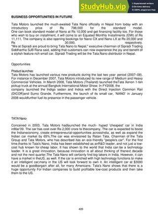 409
BUSINESS OPPORTUNITIES IN FUTURE
Tata Motors launched the much-awaited Tata Nano officially in Nepal from today with an
introductory price of Rs 798,000 for the standard model.
One can book standard model of Nano at Rs 10,000 and get financing facility too. For those
who wish to buy on installment, it will come to an Equated Monthly Installments (EMI) of Rs
11,111. The company is also opening bookings for Nano CX and Nano LX at Rs 20,000 and
Rs 30,000, respectively.
"We at Sipradi are proud to bring Tata Nano to Nepal," executive chairman of Sipradi Trading
Siddhartha SJB Rana said, adding that customers can now experience the joy and benefit of
a stylish feature rich small car. Sipradi Trading will be the Tata Nano distributor in Nepal.
Opportunities
Product launches:
Tata Motors has launched various new products during the last two year period (2007–08).
For instance in December 2007, Tata Motors introduced its new range of Medium and Heavy
Commercial Vehicles. In March 2008, Tata Motors (Thailand) launched theTata Xenon 1-ton
pickup truck at the annual Bangkok International Motor Show. In FY2008, the
company launched the Indigo sedan and Indica with the Direct Injection Common Rail
(DICOR)and Sumo Grande. Furthermore, the launch of its small car, ‗NANO‘ in January
2008 wouldfurther fuel its presence in the passenger vehicle.
TATA Nano-
Conceived in 2003, Tata Motors hadlaunched the much- hyped 'cheapest' car in India
inMar‘09. The car has cost over Rs 2,000 crore to thecompany. The car is expected to boost
the Indianeconomy, create entrepreneurial-opportunities acrossIndia, as well as expand the
Indian car market by 65%.The car was envisioned by Ratan Tata, Chairman of the Tata
Group and Tata Motors, who has described itas an eco-friendly "people's car". For the first
time,thanks to Tata's Nano, India has been established as anR&D leader, and not just a low-
cost hub known for cheap labor. It has shown to the world that India can be a technology
leader. It is a great innovation, because innovation is all about thinking of thenext decade
and not the next quarter.The Tata Nano will certainly find big takers in India. However, it can
have a market in theUS, as well. If the car is enriched with high technology functions to make
it an intelligent car,many in the US will look forward to own it. An intelligent car at $3000
would be a goodbargain after all, for many Americans. Tata's Nano shows that there is a
huge opportunity For Indian companies to build profitable low-cost products and then take
them to the US.
 
