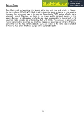 410
Future Plans:
Tata Motors will be launching it in Nigeria within the next year and a half. In Nigeria,
the Nano will cost 357,480 NGN (Rs 1.16 lakh), almost the same as its cost in India, making
itcheaper than even used cars in the country. According to TATA Motors officials, Nano
willgreatly benefit Nigerians as there is no proper public transport system in the
country.Company is yet to decide whether the car would be assembled in Nigeria itself or if it
would be made available as a Completely Built Unit (CBU). The company is planning to
market Nano in other countries, but timelines, modes and countries are yet to be finalized.
Earlier this year, the Tata Nano Europa (the European version of the Nano) was unveiled at
theGeneva Auto Show. The Nano Europa will be launched in 2011
 