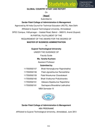 411
A
GLOBAL/ COUNTRY STUDY AND REPORT
On
“Nepal”
Submitted to
Sardar Patel College of Administration & Management
Approved by All India Council for Technical Education (AICTE), New Delhi
Affiliated to Gujarat Technological University, Ahmedabad
SPEC Campus, Vidhyanagar – Vadatal Road, Bakrol – 388315, Anand (Gujarat)
IN PARTIAL FULFILLMENT OF THE
REQUIREMENT OF THE AWARD FOR THE DEGREE OF
MASTER OF BUSINESS ADMINISTRATION
In
Gujarat Technological University
UNDER THE GUIDANCE OF
Faculty Guide
Ms. Varsha Kuchara
Assistant Professor
Submitted by
117550592157 Bhatt Hemangkumar Rajendrabhai
117550592158 Patel Jigneshkumar Rameshbhai
117550592159 Patel Niravkumar Chandrakant
117550592160 Bhatt Viralkumar Prafulchandra
117550592161 Adesara Dipakkumar Rajeshbhai
117550592181 Sachapara Bharatbhai Labhubhai
MBA Semester IV
Sardar Patel College of Administration & Management
MBA PROGRAMME
Affiliated to Gujarat Technological University, Ahmedabad, June 2013
 
