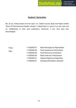 412
Students’ Declaration
We, all are, hereby declare that the report for Global/ Country Study And Report entitled
―Study Of Pharmaceutical (Health) Industry‖ in Nepal-India is a result of our own work and
our indebtedness to other work publications, references, if any, have been duly
acknowledged.
117550592157 Bhatt Hemangkumar Rajendrabhai
117550592158 Patel Jigneshkumar Rameshbhai
117550592159 Patel Niravkumar Chandrakant
117550592160 Bhatt Viralkumar Prafulchandra
117550592161 Adesara Dipakkumar Rajeshbhai
117550592181 Sachapara Bharatbhai Labhubhai
Place :
Date :
 
