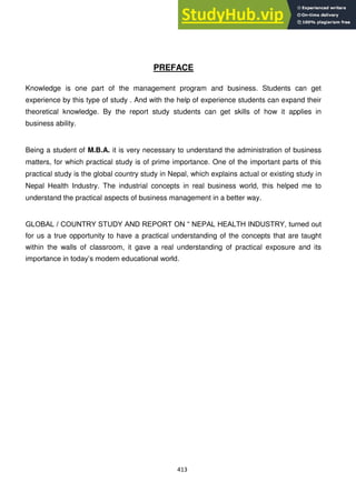 413
PREFACE
Knowledge is one part of the management program and business. Students can get
experience by this type of study . And with the help of experience students can expand their
theoretical knowledge. By the report study students can get skills of how it applies in
business ability.
Being a student of M.B.A. it is very necessary to understand the administration of business
matters, for which practical study is of prime importance. One of the important parts of this
practical study is the global country study in Nepal, which explains actual or existing study in
Nepal Health Industry. The industrial concepts in real business world, this helped me to
understand the practical aspects of business management in a better way.
GLOBAL / COUNTRY STUDY AND REPORT ON ― NEPAL HEALTH INDUSTRY, turned out
for us a true opportunity to have a practical understanding of the concepts that are taught
within the walls of classroom, it gave a real understanding of practical exposure and its
importance in today‘s modern educational world.
 