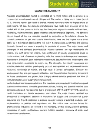 415
EXECUTIVE SUMMERY
Nepalese pharmaceutical market is estimated at Rs 8649 million and is growing at a
compounded annual growth rate of 10% percent. The market is highly import driven (about
70 %) with the highest per capita of brands. Imports from India make for highest share of
total imports. Off late, the domestic manufacturers have made their presence felt in the
market with sizable presence in the top five therapeutic segments namely anti-invectives,
respiratory, vitamins/minerals, gastro intestinal and pain/analgesic segments. The domestic
players import all the raw materials needed for production of formulations. Among the
domestic producers as per the industrial classification, there are five players in the small
scale, 29 in the medium scale and the rest five in the large scale. All of these are catering
domestic demand and none is exporting its products at present The major issues and
challenges of the domestic pharmaceutical industry identified are high dependence on
imports, low tariff barrier for imports, high proliferation of brands, unregistered drugs in
border market, lack of reverse engineering skills, low research & development investment,
high costs of production, poor healthcare infrastructure, security concerns inhibiting the rural
drug consumption, constraints to export, etc. The strengths, the industry possesses are
suitable production facilities, good quality product, well qualified and experienced human
resources, knowledge of market, and high level of private participation. Similarly the
weaknesses it has are poor capacity utilization, poor financial return hampering investment
for future development and growth, lack of highly skilled technical personnel, low level of
institutionalization, poor supply-chain management,
ineffective business linkages and others. The Nepalese pharmaceutical industries have good
business outlook due to favorable government policies, existing and potential markets both
domestic and export, new openings due to provisions of SAFTA and WTO/TRIPS, growth in
health institutions and health awareness, and others. The major threats identified are
emergence of competition; absence of institutions for support and facilitation for quality
assurance and R & D, restriction to produce generic versions of patented products, poor
implementation of policies and regulations, etc. The critical core success factors for
pharmaceutical industries are noticed to be marketing, product quality; product portfolio;
possession of quality certifications, demand fulfilling capability, economy of scale, and
research and development.
 