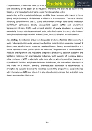 416
Competitiveness of industries under could be enhanced through the enhancement of quality
and productivity of the sector or its industries. Therefore, the steps to be taken by the
Nepalese pharmaceutical industries to enable them to capitalize on the
opportunities and face up to the challenges would be those measures, which would enhance
quality and productivity of the industries in isolation or in combination. The steps identified
enhancing competitiveness are: a) quality enhancement through plant facility certification
(WHO-GMP Certification) Quality Management System (QMS) and Environment
Management System (EMS), and stringent adoption of quality standards; b) enhancing
productivity through attaining economy of scale, reduction in costs, improving effectiveness;
and c) innovation through research & development, institutionalization, and collaboration.
As a strategy, the industries should look to upgrade production facilities, attain economy of
scale, reduce production costs, use common facilities, expand market, undertake research &
development, develop human resources, develop alliances, develop work relationships, and
initiate institutionalization process within the industries.The government is recommended to
introduce and implement acts, regulations and policies productively, establish supportive and
facilitative institutions for pharmaceutical industries, build capability of regulatory bodies,
utilize provisions of WTO productively, make trade alliance with other countries, develop and
expand health facilities, and provide incentives to industries, and make efforts to extend the
time frame by a decade.. Similarly, pharmaceutical association is recommended to
strengthen its capability to serve the industries; launch HRD programmes; assist industries
with information on WTO and others. It is also strongly recommended that a detailed study
should be undertaken this theme.
 