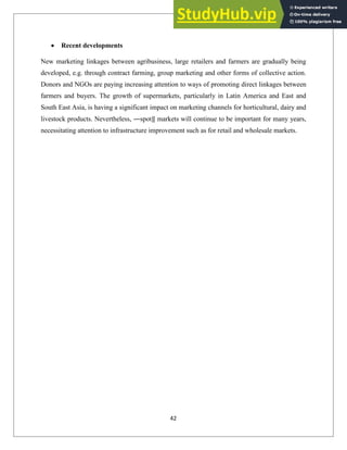 Recent developments
New marketing linkages between agribusiness, large retailers and farmers are gradually being
developed, e.g. through contract farming, group marketing and other forms of collective action.
Donors and NGOs are paying increasing attention to ways of promoting direct linkages between
farmers and buyers. The growth of supermarkets, particularly in Latin America and East and
South East Asia, is having a significant impact on marketing channels for horticultural, dairy and
livestock products. Nevertheless, ―spot‖ markets will continue to be important for many years,
necessitating attention to infrastructure improvement such as for retail and wholesale markets.
42
 