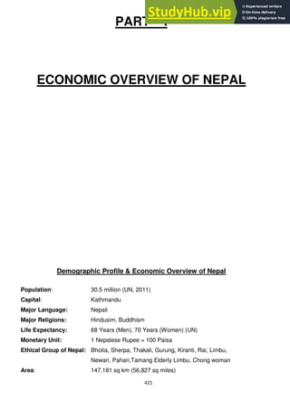 421
PART – I
ECONOMIC OVERVIEW OF NEPAL
Demographic Profile & Economic Overview of Nepal
Population: 30.5 million (UN, 2011)
Capital: Kathmandu
Major Language: Nepali
Major Religions: Hindusim, Buddhism
Life Expectancy: 68 Years (Men), 70 Years (Women) (UN)
Monetary Unit: 1 Nepalese Rupee = 100 Paisa
Ethical Group of Nepal: Bhotia, Sherpa, Thakali, Gurung, Kiranti, Rai, Limbu,
Newari, Pahari,Tamang Elderly Limbu, Chong woman
Area: 147,181 sq km (56,827 sq miles)
 