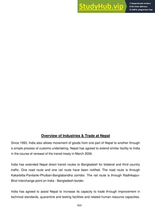 423
Overview of Industries & Trade at Nepal
Since 1993, India also allows movement of goods from one part of Nepal to another through
a simple process of customs undertaking. Nepal has agreed to extend similar facility to India
in the course of renewal of the transit treaty in March 2006.
India has extended Nepal direct transit routes to Bangladesh for bilateral and third country
traffic. One road route and one rail route have been notified. The road route is through
Kakarbitta-Panitanki-Phulbari-Banglabandha corridor. The rail route is through Radhikapur-
Birol interchange point on India - Bangladesh border.
India has agreed to assist Nepal to increase its capacity to trade through improvement in
technical standards, quarantine and testing facilities and related human resource capacities.
 
