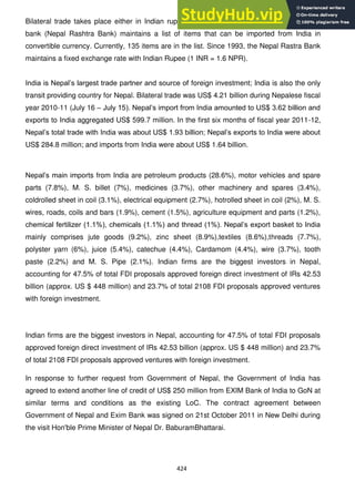 424
Bilateral trade takes place either in Indian rupees or convertible currency. Nepal's central
bank (Nepal Rashtra Bank) maintains a list of items that can be imported from India in
convertible currency. Currently, 135 items are in the list. Since 1993, the Nepal Rastra Bank
maintains a fixed exchange rate with Indian Rupee (1 INR = 1.6 NPR).
India is Nepal‘s largest trade partner and source of foreign investment; India is also the only
transit providing country for Nepal. Bilateral trade was US$ 4.21 billion during Nepalese fiscal
year 2010-11 (July 16 – July 15). Nepal‘s import from India amounted to US$ 3.62 billion and
exports to India aggregated US$ 599.7 million. In the first six months of fiscal year 2011-12,
Nepal‘s total trade with India was about US$ 1.93 billion; Nepal‘s exports to India were about
US$ 284.8 million; and imports from India were about US$ 1.64 billion.
Nepal‘s main imports from India are petroleum products (28.6%), motor vehicles and spare
parts (7.8%), M. S. billet (7%), medicines (3.7%), other machinery and spares (3.4%),
coldrolled sheet in coil (3.1%), electrical equipment (2.7%), hotrolled sheet in coil (2%), M. S.
wires, roads, coils and bars (1.9%), cement (1.5%), agriculture equipment and parts (1.2%),
chemical fertilizer (1.1%), chemicals (1.1%) and thread (1%). Nepal‘s export basket to India
mainly comprises jute goods (9.2%), zinc sheet (8.9%),textiles (8.6%),threads (7.7%),
polyster yarn (6%), juice (5.4%), catechue (4.4%), Cardamom (4.4%), wire (3.7%), tooth
paste (2.2%) and M. S. Pipe (2.1%). Indian firms are the biggest investors in Nepal,
accounting for 47.5% of total FDI proposals approved foreign direct investment of IRs 42.53
billion (approx. US $ 448 million) and 23.7% of total 2108 FDI proposals approved ventures
with foreign investment.
Indian firms are the biggest investors in Nepal, accounting for 47.5% of total FDI proposals
approved foreign direct investment of IRs 42.53 billion (approx. US $ 448 million) and 23.7%
of total 2108 FDI proposals approved ventures with foreign investment.
In response to further request from Government of Nepal, the Government of India has
agreed to extend another line of credit of US$ 250 million from EXIM Bank of India to GoN at
similar terms and conditions as the existing LoC. The contract agreement between
Government of Nepal and Exim Bank was signed on 21st October 2011 in New Delhi during
the visit Hon'ble Prime Minister of Nepal Dr. BaburamBhattarai.
 