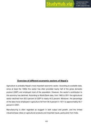 425
Overview of different economic sectors of Nepal‟s
Agriculture is probably Nepal‘s most important economic sector. According to available data,
since at least the 1960s this sector has often provided nearly half of the gross domestic
product (GDP) and employed most of the population. However, the sector‘s contribution to
the economy has declined. According to World Bank data, from 1965 to 2011 the agricultural
sector declined from 65.5 percent of GDP to nearly 40.3 percent. Moreover, the percentage
of the labor force employed in agriculture fell from 94.4 percent in 1971 to approximately 65.7
percent in 2001.
Manufacturing is often regarded as sluggish in both output and growth, and the limited
industrial base relies on agricultural products and imported inputs, particularly from India.
 