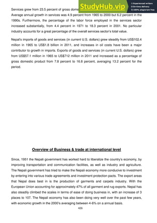 426
Services grew from 23.5 percent of gross domestic product in 1965 to 36.7 percent in 2011.
Average annual growth in services was 4.9 percent from 1965 to 2000 but 6.2 percent in the
1990s. Furthermore, the percentage of the labor force employed in the services sector
increased substantially, from 4.4 percent in 1971 to 18.3 percent in 2001. No particular
industry accounts for a great percentage of the overall services sector‘s total value.
Nepal‘s imports of goods and services (in current U.S. dollars) grew steadily from US$102.4
million in 1965 to US$1.8 billion in 2011, and increases in oil costs have been a major
contributor to growth in imports. Exports of goods and services (in current U.S. dollars) grew
from US$57.1 million in 1965 to US$712 million in 2011 and increased as a percentage of
gross domestic product from 7.8 percent to 16.8 percent, averaging 13.2 percent for the
period.
Overview of Business & trade at international level
Since, 1951 the Nepali government has worked hard to liberalize the country‘s economy, by
improving transportation and communication facilities, as well as industry and agriculture.
The Nepali government has tried to make the Nepali economy more conducive to investment
by entering into various trade agreements and investment protection pacts. The export areas
that Nepal does best in is the production of garments and carpets industry. With the
European Union accounting for approximately 47% of all garment and rug exports. Nepal has
also steadily climbed the scales in terms of ease of doing business in, with an increase of 3
places to 107. The Nepali economy has also been doing very well over the past few years,
with economic growth in the 2000‘s averaging between 4-6% on a annual basis.
 