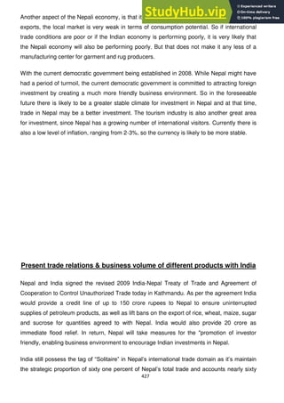 427
Another aspect of the Nepali economy, is that it is heavily reliant on the Indian economy and
exports, the local market is very weak in terms of consumption potential. So if international
trade conditions are poor or if the Indian economy is performing poorly, it is very likely that
the Nepali economy will also be performing poorly. But that does not make it any less of a
manufacturing center for garment and rug producers.
With the current democratic government being established in 2008. While Nepal might have
had a period of turmoil, the current democratic government is committed to attracting foreign
investment by creating a much more friendly business environment. So in the foreseeable
future there is likely to be a greater stable climate for investment in Nepal and at that time,
trade in Nepal may be a better investment. The tourism industry is also another great area
for investment, since Nepal has a growing number of international visitors. Currently there is
also a low level of inflation, ranging from 2-3%, so the currency is likely to be more stable.
Present trade relations & business volume of different products with India
Nepal and India signed the revised 2009 India-Nepal Treaty of Trade and Agreement of
Cooperation to Control Unauthorized Trade today in Kathmandu. As per the agreement India
would provide a credit line of up to 150 crore rupees to Nepal to ensure uninterrupted
supplies of petroleum products, as well as lift bans on the export of rice, wheat, maize, sugar
and sucrose for quantities agreed to with Nepal. India would also provide 20 crore as
immediate flood relief. In return, Nepal will take measures for the "promotion of investor
friendly, enabling business environment to encourage Indian investments in Nepal.
India still possess the tag of ―Solitaire‖ in Nepal‘s international trade domain as it‘s maintain
the strategic proportion of sixty one percent of Nepal‘s total trade and accounts nearly sixty
 