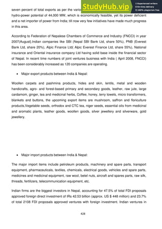 428
seven percent of total exports as per the various data suggested in 2008. Nepal has huge
hydro-power potential of 44,000 MW, which is economically feasible, yet its power deficient
and a net importer of power from India; till now very few initiatives have made much progress
in this area.
According to Federation of Nepalese Chambers of Commerce and Industry (FNCCI) in year
2007(August}.Indian companies like SBI (Nepal SBI Bank Ltd, share 50%), PNB (Everest
Bank Ltd, share 20%), Alpic Finance Ltd( Alpic Everest Finance Ltd, share 55%), National
insurance and Oriental insurance company Ltd having solid base inside the financial sector
of Nepal. In recent time numbers of joint ventures business with India ( April 2008, FNCCI)
has been considerably increased as 120 companies are operating.
Major export products between India & Nepal:
Woollen carpets and pashmina products, hides and skin, lentils, metal and wooden
handicrafts, agro- and forest-based primary and secondary goods, leather, raw jute, large
cardamom, ginger, tea and medicinal herbs, Coffee, honey, terry towels, micro transformers,
blankets and buttons, the upcoming export items are mushroom, saffron and floriculture
products,Vegetable seeds, orthodox and CTC tea, niger seeds, essential oils from medicinal
and aromatic plants, leather goods, woollen goods, silver jewellery and silverware, gold
jewellery.
Major import products between India & Nepal:
The major import items include petroleum products, machinery and spare parts, transport
equipment, pharmaceuticals, textiles, chemicals, electrical goods, vehicles and spare parts,
medicines and medicinal equipment, raw wool, betel nuts, aircraft and spares parts, raw silk,
threads, fertilizers, telecommunication equipment, etc.
Indian firms are the biggest investors in Nepal, accounting for 47.5% of total FDI proposals
approved foreign direct investment of IRs 42.53 billion (approx. US $ 448 million) and 23.7%
of total 2108 FDI proposals approved ventures with foreign investment. Indian ventures in
 