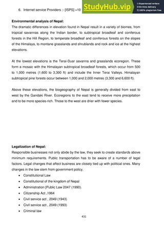 431
6. Internet service Providers :- [ISPS] =10 Users :- 200,000.
Environmental analysis of Nepal:
The dramatic differences in elevation found in Nepal result in a variety of biomes, from
tropical savannas along the Indian border, to subtropical broadleaf and coniferous
forests in the Hill Region, to temperate broadleaf and coniferous forests on the slopes
of the Himalaya, to montane grasslands and shrublands and rock and ice at the highest
elevations.
At the lowest elevations is the Terai-Duar savanna and grasslands ecoregion. These
form a mosaic with the Himalayan subtropical broadleaf forests, which occur from 500
to 1,000 metres (1,600 to 3,300 ft) and include the Inner Terai Valleys. Himalayan
subtropical pine forests occur between 1,000 and 2,000 metres (3,300 and 6,600 ft).
Above these elevations, the biogeography of Nepal is generally divided from east to
west by the Gandaki River. Ecoregions to the east tend to receive more precipitation
and to be more species-rich. Those to the west are drier with fewer species.
Legalization of Nepal:
Responsible businesses not only abide by the law, they seek to create standards above
minimum requirements. Public transportation has to be aware of a number of legal
factors. Legal changes that affect business are closely tied up with political ones. Many
changes in the law stem from government policy.
Constitutional Law
Constitutional of the kingdom of Nepal
Administration [Public Law 2047 (1990).
Citizenship Act ,1964
Civil service act , 2049 (1943)
Civil service act , 2049 (1993)
Criminal law
 