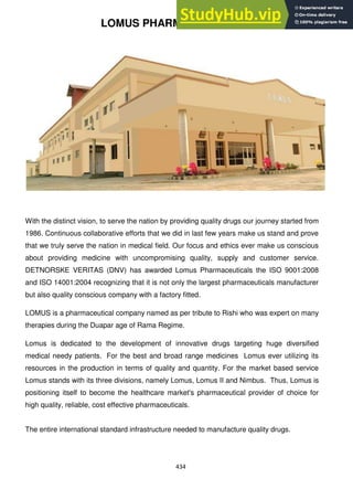 434
LOMUS PHARMACEUTICAL
With the distinct vision, to serve the nation by providing quality drugs our journey started from
1986. Continuous collaborative efforts that we did in last few years make us stand and prove
that we truly serve the nation in medical field. Our focus and ethics ever make us conscious
about providing medicine with uncompromising quality, supply and customer service.
DETNORSKE VERITAS (DNV) has awarded Lomus Pharmaceuticals the ISO 9001:2008
and ISO 14001:2004 recognizing that it is not only the largest pharmaceuticals manufacturer
but also quality conscious company with a factory fitted.
LOMUS is a pharmaceutical company named as per tribute to Rishi who was expert on many
therapies during the Duapar age of Rama Regime.
Lomus is dedicated to the development of innovative drugs targeting huge diversified
medical needy patients. For the best and broad range medicines Lomus ever utilizing its
resources in the production in terms of quality and quantity. For the market based service
Lomus stands with its three divisions, namely Lomus, Lomus II and Nimbus. Thus, Lomus is
positioning itself to become the healthcare market's pharmaceutical provider of choice for
high quality, reliable, cost effective pharmaceuticals.
The entire international standard infrastructure needed to manufacture quality drugs.
 
