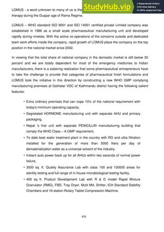 435
LOMUS - a word unknown to many of us is the name of the Rishi who was expert on much
therapy during the Duapar age of Rama Regime.
LOMUS – WHO standard ISO 9001 and ISO 14001 certified private Limited company was
established in 1986 as a small scale pharmaceutical manufacturing unit and developed
rapidly during nineties. With the active co-operations of the concerns outside and dedicated
team work efforts inside the company, rapid growth of LOMUS place the company on the top
position in the national market since 2002.
In viewing that the total share of national company in the domestic market is still below 30
percent and we are totally dependent for most of the emergency medicines to Indian
manufacturers, there is a sobering realization that some pharmaceutical entrepreneurs have
to take the challenge to provide that categories of pharmaceutical finish formulations and
LOMUS took the initiative in this direction by constructing a new WHO GMP complying
manufacturing premises at Gothatar VDC of Kathmandu district having the following salient
features:
• Extra ordinary premises that can cope 10% of the national requirement with
today's minimum operating capacity,
• Segretated HORMONE manufacturing unit with separate AHU and primary
packaging,
• Nepal 's first unit with separate PENICILLIN manufacturing building that
comply the WHO Class – A GMP requirement,
• To date best water treatment plant in the country with RO and ultra filtration
installed for the generation of more than 5000 liters per day of
dematerialization water as a universal solvent of the industry.
• Instant auto power back up for all AHUs within two seconds of normal power
failure,
• 3500 sq. ft. Quality Assurance Lab with class 100 and 100000 areas for
sterility testing and full range of in-house microbiological testing facility.
• 400 sq ft. Product Development Lab with R & D model Rapid Mixture
Granulator (RMG), FBD, Tray Dryer, Multi Mill, Shifter, ICH Standard Stability
Chambers and 16 station Rotary Tablet Compression Machine.
 