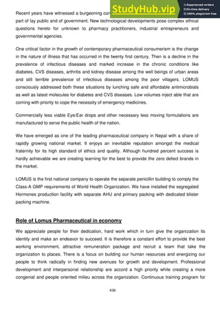 436
Recent years have witnessed a burgeoning concern with pharmaceutical ethics, both on the
part of lay public and of government. New technological developments pose complex ethical
questions hereto for unknown to pharmacy practitioners, industrial entrepreneurs and
governmental agencies.
One critical factor in the growth of contemporary pharmaceutical consumerism is the change
in the nature of illness that has occurred in the twenty first century. Then is a decline in the
prevalence of infectious diseases and marked increase in the chronic conditions like
diabetes, CVS diseases, arthritis and kidney disease among the well beings of urban areas
and still terrible prevalence of infectious diseases among the poor villagers. LOMUS
consciously addressed both these situations by lunching safe and affordable antimicrobials
as well as latest molecules for diabetes and CVS diseases. Low volumes inject able that are
coming with priority to cope the necessity of emergency medicines.
Commercially less viable Eye/Ear drops and other necessary less moving formulations are
manufactured to serve the public health of the nation.
We have emerged as one of the leading pharmaceutical company in Nepal with a share of
rapidly growing national market. It enjoys an inevitable reputation amongst the medical
fraternity for its high standard of ethics and quality. Although hundred percent success is
hardly achievable we are creating learning for the best to provide the zero defect brands in
the market.
LOMUS is the first national company to operate the separate penicillin building to comply the
Class-A GMP requirements of World Health Organization. We have installed the segregated
Hormones production facility with separate AHU and primary packing with dedicated blister
packing machine.
Role of Lomus Pharmaceutical in economy
We appreciate people for their dedication, hard work which in turn give the organization its
identity and make an endeavor to succeed. It is therefore a constant effort to provide the best
working environment, attractive remuneration package and recruit a team that take the
organization to places. There is a focus on building our human resources and energizing our
people to think radically in finding new avenues for growth and development. Professional
development and interpersonal relationship are accord a high priority while creating a more
congenial and people oriented milieu across the organization. Continuous training program for
 
