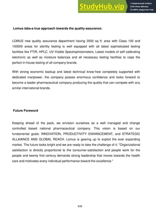 439
Lomus labs-a true approach towards the quality assurance:
LOMUS new quality assurance department having 3500 sq ft. area with Class 100 and
100000 areas for sterility testing is well equipped with all latest sophisticated testing
facilities like FTIR, HPLC, UV-Visible Spectrophotometers, Latest models of self calibrating
electronic as well as moisture balances and all necessary testing facilities to cope the
perfect in-house testing of all company brands.
With strong economic backup and latest technical know-how completely supported with
dedicated manpower, the company posses enormous confidence and looks forward to
become a leader pharmaceutical company producing the quality that can compete with any
similar international brands.
Future Foreword
Keeping ahead of the pack, we envision ourselves as a well managed and change
controlled based national pharmaceutical company. This vision is based on our
fundamental goals: INNOVATION, PRODUCTIVITY ENHANCEMENT, and STRATEGIC
ALLAIANCE AND GLOBAL REACH. Lomus is gearing up to exploit the ever expanding
market. The future looks bright and we are ready to take the challenge of it. "Organizational
satisfaction is directly proportional to the consumer-satisfaction and people work for the
people and twenty first century demands strong leadership that moves towards the health
care and motivates every individual performance toward the excellence."
 