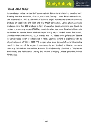 440
ABOUT LOMUS GROUP
Lomus Group, mainly involved in Pharmaceuticals, Cement manufacturing (grinding unit),
Banking, Non Life Insurance, Finance, media and Trading. Lomus Pharmaceuticals Pvt.
Ltd. established in 1986, is a WHO-GMP standard largest manufacturer of Pharmaceuticals
products of Nepal with ISO 9001 and ISO 14001 certification. Lomus pharmaceuticals
produces more than 250 products in form of capsules, tablets ointments and liquids is
number one company as per ORG-Marg report since last four years. New herbal branch is
established to produce herbal medicine target mainly export market named Herbanaria.
Cosmos cement Industry is ISO 9001 certified 300 TPD closed circuit grinding unit located
in Central Nepal which is established in 1999. Cosmos cement is expanding with its
clinkerization unit of 1000 – 1500 TPD in near future since demand of cement is growing
rapidly in this part of the region. Lomus group is also involved in Shikhar Insurance
Company, Citizen Bank International, Kamana Publication Group (Publisher of Daily Nepali
Newspaper) and International Leasing and Finance Company Limited (joint venture with
KDB Korea)
 