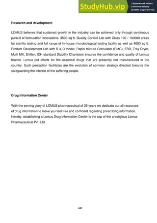 441
Research and development
LOMUS believes that sustained growth in the industry can be achieved only through continuous
pursuit of formulation innovations. 3500 sq ft. Quality Control Lab with Class 100 / 100000 areas
for sterility testing and full range of in-house microbiological testing facility as well as 4000 sq ft.
Product Development Lab with R & D model, Rapid Mixture Granulator (RMG), FBD, Tray Dryer,
Multi Mill, Shifter, ICH standard Stability Chambers ensures the confidence and quality of Lomus
brands. Lomus put efforts for the essential drugs that are presently not manufactured in the
country. Such perception facilitates are the evolution of common strategy directed towards the
safeguarding the interest of the suffering people.
Drug Information Center
With the serving glory of LOMUS pharmaceutical of 25 years we dedicate our all resources
of drug information to make you feel free and confident regarding prescribing information.
Hereby, establishing a Lomus Drug Information Center is the cap of the prestigious Lomus
Pharmaceutical Pvt. Ltd.
 