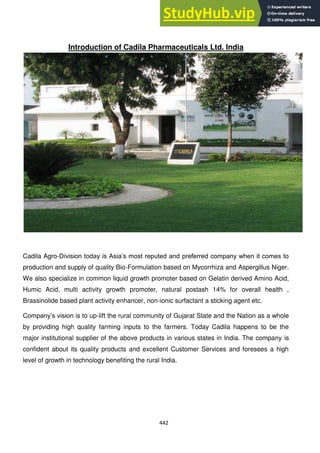442
Introduction of Cadila Pharmaceuticals Ltd. India
Cadila Agro-Division today is Asia‘s most reputed and preferred company when it comes to
production and supply of quality Bio-Formulation based on Mycorrhiza and Aspergillus Niger.
We also specialize in common liquid growth promoter based on Gelatin derived Amino Acid,
Humic Acid, multi activity growth promoter, natural postash 14% for overall health ,
Brassinolide based plant activity enhancer, non-ionic surfactant a sticking agent etc.
Company‘s vision is to up-lift the rural community of Gujarat State and the Nation as a whole
by providing high quality farming inputs to the farmers. Today Cadila happens to be the
major institutional supplier of the above products in various states in India. The company is
confident about its quality products and excellent Customer Services and foresees a high
level of growth in technology benefiting the rural India.
 