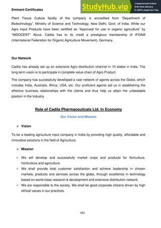 443
Eminent Certificates
Plant Tissue Culture facility of the company is accredited from ―Department of
Biotechnology‖, Ministry of Science and Technology, New Delhi, Govt. of India. While our
Agro Input Products have been certified as ―Approved for use in organic agriculture‖ by
―INDOCERT‖ Aluva. Cadila has to its credit a prestigious membership of IFOAM
(International Federation for Organic Agriculture Movement), Germany.
Our Network
Cadila has already set up an extensive Agro distribution channel in 10 states in India. The
long-term vision is to participate in complete value chain of Agro Product.
The company has successfully developed a vast network of agents across the Globe, which
includes India, Australia, Africa, USA, etc. Our proficient agents aid us in establishing the
effective business relationships with the clients and thus help us attain the unbeatable
position in the Industry.
Role of Cadila Pharmaceuticals Ltd. In Economy
Our Vision and Mission
 Vision
To be a leading agriculture input company in India by providing high quality, affordable and
innovative solutions in the field of Agriculture.
 Mission
 We will develop and successfully market crops and products for floriculture,
horticulture and agriculture.
 We shall provide total customer satisfaction and achieve leadership in chosen
markets, products and services across the globe, through excellence in technology
based on world-class research & development and extensive distribution network.
 We are responsible to the society. We shall be good corporate citizens driven by high
ethical values in our practices.
 