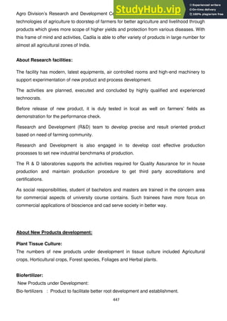447
Agro Division‘s Research and Development Centre strives to provide advantages of latest
technologies of agriculture to doorstep of farmers for better agriculture and livelihood through
products which gives more scope of higher yields and protection from various diseases. With
this frame of mind and activities, Cadila is able to offer variety of products in large number for
almost all agricultural zones of India.
About Research facilities:
The facility has modern, latest equipments, air controlled rooms and high-end machinery to
support experimentation of new product and process development.
The activities are planned, executed and concluded by highly qualified and experienced
technocrats.
Before release of new product, it is duly tested in local as well on farmers‘ fields as
demonstration for the performance check.
Research and Development (R&D) team to develop precise and result oriented product
based on need of farming community.
Research and Development is also engaged in to develop cost effective production
processes to set new industrial benchmarks of production.
The R & D laboratories supports the activities required for Quality Assurance for in house
production and maintain production procedure to get third party accreditations and
certifications.
As social responsibilities, student of bachelors and masters are trained in the concern area
for commercial aspects of university course contains. Such trainees have more focus on
commercial applications of bioscience and cad serve society in better way.
About New Products development:
Plant Tissue Culture:
The numbers of new products under development in tissue culture included Agricultural
crops, Horticultural crops, Forest species, Foliages and Herbal plants.
Biofertilizer:
New Products under Development:
Bio-fertilizers : Product to facilitate better root development and establishment.
 