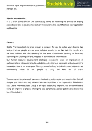 448
Botanical input: Organic nutrient supplements, seed dresser, facilitate better post-harvest
storage, etc.
System Improvement:
F & D team of bio-fertilizer unit continuously works on improving the efficacy of existing
products and also to develop new delivery mechanisms that would facilitate easy application
and logistics.
Careers
Cadila Pharmaceuticals is large enough a company for you to realize your dreams. We
believe that our people are our most valuable assets for us. We look the people who
are result oriented and take ownership for the work, Commitment focusing on Learning,
Delivering and Growing and ensure speed in action to have timely results.
Our human resource development strategies consistently focus on improvement of
professional and interpersonal skills and abilities, development team spirit and enhancing the
knowledge base of our employees. Through several training and development programs, we
continuously invest in our people to bring the best out of them.
You can expect to get enough exposure, challenging assignments, and opportunities that will
sharpen your talents and help you embrace new capabilities in our organization. Needless to
say, Cadila Pharmaceuticals Group is an equal opportunity employer. We are committed to
being an employer of choice; offering the best performers a career path beating the normal
line of the industry.
 