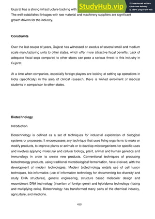 450
Gujarat has a strong infrastructure backing with good connectivity of road, rail, air and water.
The well established linkages with raw material and machinery suppliers are significant
growth drivers for the industry.
Constraints
Over the last couple of years, Gujarat has witnessed an exodus of several small and medium
scale manufacturing units to other states, which offer more attractive fiscal benefits. Lack of
adequate fiscal sops compared to other states can pose a serious threat to this industry in
Gujarat.
At a time when companies, especially foreign players are looking at setting up operations in
India (specifically) in the area of clinical research, there is limited enrolment of medical
students in comparison to other states.
Biotechnology
Introduction
Biotechnology is defined as a set of techniques for industrial exploitation of biological
systems or processes. It encompasses any technique that uses living organisms to make or
modify products, to improve plants or animals or to develop microorganisms for specific uses
and involves applying molecular and cellular biology, plant, animal and human genetics and
immunology in order to create new products. Conventional techniques of producing
biotechnology products, using traditional microbiological fermentation, have evolved, with the
development of modern technologies. Modern biotechnology entails use of cell fusion
techniques, bio-informatics (use of information technology for documenting bio-diversity and
study DNA structures), genetic engineering, structure based molecular design and
recombinant DNA technology (insertion of foreign gene) and hybridoma technology (fusing
and multiplying cells). Biotechnology has transformed many parts of the chemical industry,
agriculture, and medicine.
 