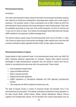 456
Pharmaceutical Industry
Introduction
The Indian pharmaceutical industry valued at $12 billion has portrayed tremendous progress
with reference to infrastructure development, technology base creation and a wide range of
production. The domestic market in India is estimated to be at US$ 12 billion by 2010.The
pharmaceutical industry produces bulk drugs belonging to major therapy groups. India ranks
4th worldwide accounting for 8 per cent of the world's production (In terms of Volume) and
1.5 per cent (In terms of value). The industry has developed Good Manufacturing Practices
(GMP) facilities for the production of different dosage forms.
The pharma industry exports drugs and pharmaceuticals worth over $ 3.8 billion. It ranks
17th in terms of export value of bulk actives and dosage. Indian exports cover more than 200
countries including the highly regulated markets of USA, Europe, Japan and Australia.
Pharmaceutical Industry in Gujarat
Gujarat boasts of high investment levels in the pharmaceutical sector worth over US$ 2.25
billion indicating significant opportunities for investors. Gujarat offers distinct economic
advantages to large pharmaceutical companies who are looking to reduce their time-to-
market on new products and save costs within the same period. These include:
Cost-competitive research base
Large and skilled workforce
Skills in process chemistry
Globally harmonized regulations
CGMP compliance of international standards and FDA approved manufacturing
facilities
100 companies with WHO compliant manufacturing units
The state of Gujarat houses a number of renowned foreign and domestic firms in the
pharmaceutical and drug sector. The leading multinational corporations having operations in
the state include Wyeth, Sanofi Aventis, Abbott, Sidmak laboratories, Mission Pharma
Logistics and Transpek-Silos industry. On the domestic front, several large players such as
 