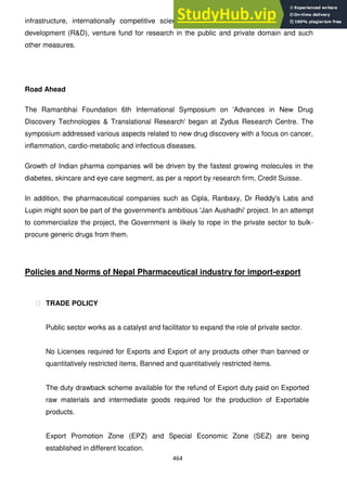 464
infrastructure, internationally competitive scientific manpower for pharma research and
development (R&D), venture fund for research in the public and private domain and such
other measures.
Road Ahead
The Ramanbhai Foundation 6th International Symposium on 'Advances in New Drug
Discovery Technologies & Translational Research' began at Zydus Research Centre. The
symposium addressed various aspects related to new drug discovery with a focus on cancer,
inflammation, cardio-metabolic and infectious diseases.
Growth of Indian pharma companies will be driven by the fastest growing molecules in the
diabetes, skincare and eye care segment, as per a report by research firm, Credit Suisse.
In addition, the pharmaceutical companies such as Cipla, Ranbaxy, Dr Reddy's Labs and
Lupin might soon be part of the government's ambitious 'Jan Aushadhi' project. In an attempt
to commercialize the project, the Government is likely to rope in the private sector to bulk-
procure generic drugs from them.
Policies and Norms of Nepal Pharmaceutical industry for import-export
฀ TRADE POLICY
Public sector works as a catalyst and facilitator to expand the role of private sector.
No Licenses required for Exports and Export of any products other than banned or
quantitatively restricted items, Banned and quantitatively restricted items.
The duty drawback scheme available for the refund of Export duty paid on Exported
raw materials and intermediate goods required for the production of Exportable
products.
Export Promotion Zone (EPZ) and Special Economic Zone (SEZ) are being
established in different location.
 