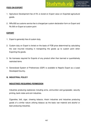 467
FEES ON EXPORT
1. Agriculture Development fee of 5% is levied on Export value on Exported agricultural
goods.
2. NRs.600 as customs service fee is charged per custom declaration form on Export and
Rs 500 on Export at custom point
EXPORT
1. Export is generally free of custom duty.
2. Custom duty on Export is levied on the basis of FOB price determined by calculating
the cost incurred including in transporting the goods up to custom point when
Exporting the goods.
3. No licensees required for Exports of any product other than banned or quantitatively
restricted items
4. Generalized System of Preferences (GSP) is available to Nepal's Export as a Least
Developed Country.
B. INDUSTRIAL POLICY
INDUSTRIES REQUIRING PERMISSION
Industries producing explosives including arms, ammunition and gunpowder, security
printing, bank notes and coin industries.
Cigarettes, bidi, cigar, chewing tobacco, khaini industries and industries producing
goods of a similar nature utilizing tobacco as the basic raw material and alcohol or
beer producing industries.
 