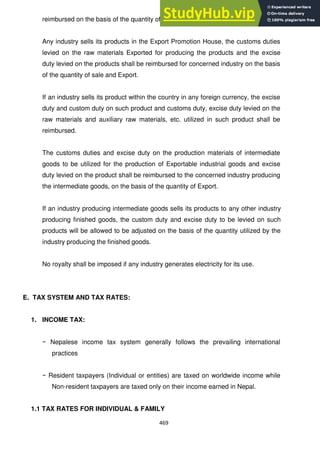 469
reimbursed on the basis of the quantity of the Export.
Any industry sells its products in the Export Promotion House, the customs duties
levied on the raw materials Exported for producing the products and the excise
duty levied on the products shall be reimbursed for concerned industry on the basis
of the quantity of sale and Export.
If an industry sells its product within the country in any foreign currency, the excise
duty and custom duty on such product and customs duty, excise duty levied on the
raw materials and auxiliary raw materials, etc. utilized in such product shall be
reimbursed.
The customs duties and excise duty on the production materials of intermediate
goods to be utilized for the production of Exportable industrial goods and excise
duty levied on the product shall be reimbursed to the concerned industry producing
the intermediate goods, on the basis of the quantity of Export.
If an industry producing intermediate goods sells its products to any other industry
producing finished goods, the custom duty and excise duty to be levied on such
products will be allowed to be adjusted on the basis of the quantity utilized by the
industry producing the finished goods.
No royalty shall be imposed if any industry generates electricity for its use.
E. TAX SYSTEM AND TAX RATES:
1. INCOME TAX:
− Nepalese income tax system generally follows the prevailing international
practices
− Resident taxpayers (Individual or entities) are taxed on worldwide income while
Non-resident taxpayers are taxed only on their income earned in Nepal.
1.1 TAX RATES FOR INDIVIDUAL & FAMILY
 