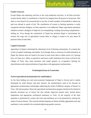 Gender Concerns
Except tillage and marketing activities in the crop production activities, in all farm activities,
women farmer (labor‘s) contribution is found to be ranging from 40 percent to 64 percent. This
share is even found to be increased due to our flux of male members of household to urban area
and even abroad in search of job. The contribution of women in farming operation is rarely
recognized and their drudgery on farm operation is not addressed. Major agricultural operations
related to women‘s drudgery in Nepal are rice transplanting, weeding, harvesting, transportation ,
milling etc. Even though the constitution of Nepal has declared illegal to discriminate the
women, the wage rate of agricultural women labor in villages is found to be only about 50
percent to that of male labor.
Capital Constraints
Agriculture in Nepal is dominated by subsistence level of farming communities. It is mainly due
to lack of capital, technology and market. Even though, there is extension of credit institutions in
Nepal, the interest rates are found to be more in rural sector than in urban sector (viz. housing
loan, car loans etc.). Many co-operatives and micro credit institutions have been evolved in the
villages of Terai; they need awareness and model projects on co-operative farming for
intensification and commercialization of agriculture with appropriate mechanization.
Technological Issues & Constraints
Need of agricultural mechanization for small-holders:
As the farm holding size and socio-economic background of Nepal is diverse and is mainly
dominated by small farmers and poor farmers, the mechanization need to be focused on
appropriate mechanization technologies addressing the needs of different category of farmers in
Terai , hill and mountain. Hence the agricultural mechanization program should not be limited to
promote increased use of tractor but also include improved manual tools; animal drawn
implements and appropriate mechanical machinery in Terai. As the majority of the farm
operation is performed by women, the tools and machinery are to be promoted by catering the
needs of women farmers. The research and development on farmer friendly appropriate tools and
machinery is also needed to be reoriented addressing gender concerns.
47
 