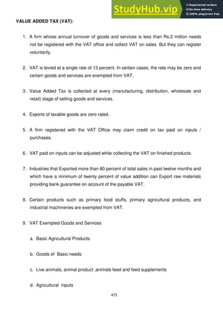475
VALUE ADDED TAX (VAT):
1. A firm whose annual turnover of goods and services is less than Rs.2 million needs
not be registered with the VAT office and collect VAT on sales. But they can register
voluntarily.
2. VAT is levied at a single rate of 13 percent. In certain cases, the rate may be zero and
certain goods and services are exempted from VAT.
3. Value Added Tax is collected at every (manufacturing, distribution, wholesale and
retail) stage of selling goods and services.
4. Exports of taxable goods are zero rated.
5. A firm registered with the VAT Office may claim credit on tax paid on inputs /
purchases.
6. VAT paid on inputs can be adjusted while collecting the VAT on finished products.
7. Industries that Exported more than 80 percent of total sales in past twelve months and
which have a minimum of twenty percent of value addition can Export raw materials
providing bank guarantee on account of the payable VAT.
8. Certain products such as primary food stuffs, primary agricultural products, and
industrial machineries are exempted from VAT.
9. VAT Exempted Goods and Services
a. Basic Agricultural Products
b. Goods of Basic needs
c. Live animals, animal product ,animals feed and feed supplements
d. Agricultural inputs
 