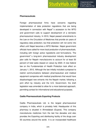 479
Pharmaceuticals
Foreign pharmaceutical firms have concerns regarding
implementation of data protection regulations that are being
developed in connection with Nepal‟ s accession to the WTO
and government calls to support development of a domestic
pharmaceutical industry. In 2010, Nepal passed amendments to
the Law on the Circulation of Medicines that provide six years of
regulatory data protection, but that protection will not come into
effect until Nepal becomes a WTO Member. Nepal government
officials have called for more local production of pharmaceuticals,
including with foreign active ingredients and formulations. The
government‟ s long-term pharmaceutical industry development
plan calls for Nepaln manufacturers to account for at least 50
percent of total sales (based on value) by 2020. A new federal
law on the Fundamentals of Health Protection took effect on
January 1, 2012. Although the law initially included a proposal to
restrict communications between pharmaceutical and medical
equipment companies with medical practitioners that would have
disadvantaged new entrants into the Nepaln market, following a
joint effort by industry and the U.S. Government, the draft
legislation was amended to allow for a more balanced approach,
permitting contact for informational and educational purposes.
Cadila Pharmaceuticals Exporting Products
Cadila Pharmaceuticals Ltd. is the largest pharmaceutical
company in India, which is privately held. Headquarter of this
pharmacy is situated in Ahmedabad (Gujarat). This company
manufactures medicines from the last five decades and also
provides the Exporting and distributing facility of the drugs over
50 countries around the world. It is an incorporated healthcare
 