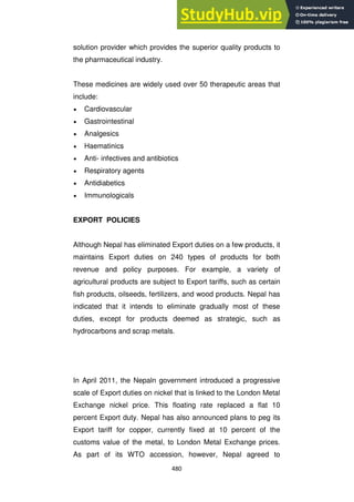 480
solution provider which provides the superior quality products to
the pharmaceutical industry.
These medicines are widely used over 50 therapeutic areas that
include:
Cardiovascular
Gastrointestinal
Analgesics
Haematinics
Anti- infectives and antibiotics
Respiratory agents
Antidiabetics
Immunologicals
EXPORT POLICIES
Although Nepal has eliminated Export duties on a few products, it
maintains Export duties on 240 types of products for both
revenue and policy purposes. For example, a variety of
agricultural products are subject to Export tariffs, such as certain
fish products, oilseeds, fertilizers, and wood products. Nepal has
indicated that it intends to eliminate gradually most of these
duties, except for products deemed as strategic, such as
hydrocarbons and scrap metals.
In April 2011, the Nepaln government introduced a progressive
scale of Export duties on nickel that is linked to the London Metal
Exchange nickel price. This floating rate replaced a flat 10
percent Export duty. Nepal has also announced plans to peg its
Export tariff for copper, currently fixed at 10 percent of the
customs value of the metal, to London Metal Exchange prices.
As part of its WTO accession, however, Nepal agreed to
 