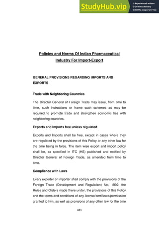 483
Policies and Norms Of Indian Pharmaceutical
Industry For Import-Export
GENERAL PROVISIONS REGARDING IMPORTS AND
EXPORTS
Trade with Neighboring Countries
The Director General of Foreign Trade may issue, from time to
time, such instructions or frame such schemes as may be
required to promote trade and strengthen economic ties with
neighboring countries.
Exports and Imports free unless regulated
Exports and Imports shall be free, except in cases where they
are regulated by the provisions of this Policy or any other law for
the time being in force. The item wise export and import policy
shall be, as specified in ITC (HS) published and notified by
Director General of Foreign Trade, as amended from time to
time.
Compliance with Laws
Every exporter or importer shall comply with the provisions of the
Foreign Trade (Development and Regulation) Act, 1992, the
Rules and Orders made there under, the provisions of this Policy
and the terms and conditions of any license/certificate/permission
granted to him, as well as provisions of any other law for the time
 