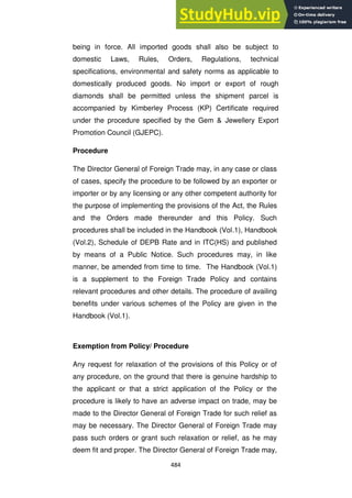 484
being in force. All imported goods shall also be subject to
domestic Laws, Rules, Orders, Regulations, technical
specifications, environmental and safety norms as applicable to
domestically produced goods. No import or export of rough
diamonds shall be permitted unless the shipment parcel is
accompanied by Kimberley Process (KP) Certificate required
under the procedure specified by the Gem & Jewellery Export
Promotion Council (GJEPC).
Procedure
The Director General of Foreign Trade may, in any case or class
of cases, specify the procedure to be followed by an exporter or
importer or by any licensing or any other competent authority for
the purpose of implementing the provisions of the Act, the Rules
and the Orders made thereunder and this Policy. Such
procedures shall be included in the Handbook (Vol.1), Handbook
(Vol.2), Schedule of DEPB Rate and in ITC(HS) and published
by means of a Public Notice. Such procedures may, in like
manner, be amended from time to time. The Handbook (Vol.1)
is a supplement to the Foreign Trade Policy and contains
relevant procedures and other details. The procedure of availing
benefits under various schemes of the Policy are given in the
Handbook (Vol.1).
Exemption from Policy/ Procedure
Any request for relaxation of the provisions of this Policy or of
any procedure, on the ground that there is genuine hardship to
the applicant or that a strict application of the Policy or the
procedure is likely to have an adverse impact on trade, may be
made to the Director General of Foreign Trade for such relief as
may be necessary. The Director General of Foreign Trade may
pass such orders or grant such relaxation or relief, as he may
deem fit and proper. The Director General of Foreign Trade may,
 