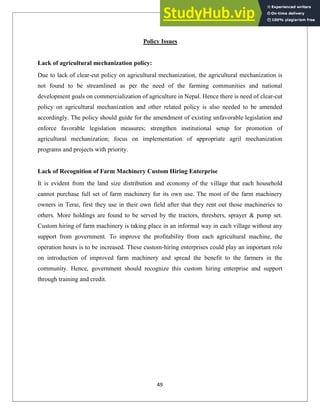 Policy Issues
Lack of agricultural mechanization policy:
Due to lack of clear-cut policy on agricultural mechanization, the agricultural mechanization is
not found to be streamlined as per the need of the farming communities and national
development goals on commercialization of agriculture in Nepal. Hence there is need of clear-cut
policy on agricultural mechanization and other related policy is also needed to be amended
accordingly. The policy should guide for the amendment of existing unfavorable legislation and
enforce favorable legislation measures; strengthen institutional setup for promotion of
agricultural mechanization; focus on implementation of appropriate agril mechanization
programs and projects with priority.
Lack of Recognition of Farm Machinery Custom Hiring Enterprise
It is evident from the land size distribution and economy of the village that each household
cannot purchase full set of farm machinery for its own use. The most of the farm machinery
owners in Terai, first they use in their own field after that they rent out those machineries to
others. More holdings are found to be served by the tractors, threshers, sprayer & pump set.
Custom hiring of farm machinery is taking place in an informal way in each village without any
support from government. To improve the profitability from each agricultural machine, the
operation hours is to be increased. These custom-hiring enterprises could play an important role
on introduction of improved farm machinery and spread the benefit to the farmers in the
community. Hence, government should recognize this custom hiring enterprise and support
through training and credit.
49
 