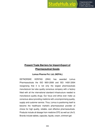494
Present Trade Barriers for Import-Export of
Pharmaceutical Goods
Lomus Pharma Pvt. Ltd. (NEPAL)
DETNORSKE VERITAS (DNV) has awarded Lomus
Pharmaceuticals the ISO 9001:2008 and ISO 14001:2004
recognising that it is not only the largest pharmceuticals
manufacturer but also quality conscious company with a factory
fitted with all the international standard infrastructure needed to
manufacture quality drugs. Our focus and ethics ever make us
conscious about providing medicine with uncompromising quality,
supply and customer service. Thus, Lomus is positioning itself to
become the healthcare market's pharmaceutical provider of
choice for high quality, reliable, cost effective pharmaceuticals.
Products include all dosage from medicine OTC as well as Life S.
Brands include tablets, capsules, liquids, cream, ointment gel.
 