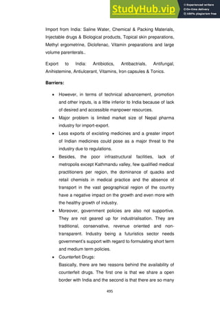 495
Import from India: Saline Water, Chemical & Packing Materials,
Injectable drugs & Biological products, Topical skin preparations,
Methyl ergometrine, Diclofenac, Vitamin preparations and large
volume parenterals..
Export to India: Antibiotics, Antibactrials, Antifungal,
Anihistemine, Antiulcerant, Vitamins, Iron capsules & Tonics.
Barriers:
However, in terms of technical advancement, promotion
and other inputs, is a little inferior to India because of lack
of desired and accessible manpower resources.
Major problem is limited market size of Nepal pharma
industry for import-export.
Less exports of excisting medicines and a greater import
of Indian medicines could pose as a major threat to the
industry due to regulations.
Besides, the poor infrastructural facilities, lack of
metropolis except Kathmandu valley, few qualified medical
practitioners per region, the dominance of quacks and
retail chemists in medical practice and the absence of
transport in the vast geographical region of the country
have a negative impact on the growth and even more with
the healthy growth of industry.
Moreover, government policies are also not supportive.
They are not geared up for industrialisation. They are
traditional, conservative, revenue oriented and non-
transparent. Industry being a futuristics sector needs
government‘s support with regard to formulating short term
and medium term policies.
Counterfeit Drugs:
Basically, there are two reasons behind the availability of
counterfeit drugs. The first one is that we share a open
border with India and the second is that there are so many
 